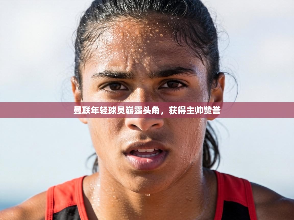 曼联年轻球员崭露头角,获得主帅赞誉 第2张